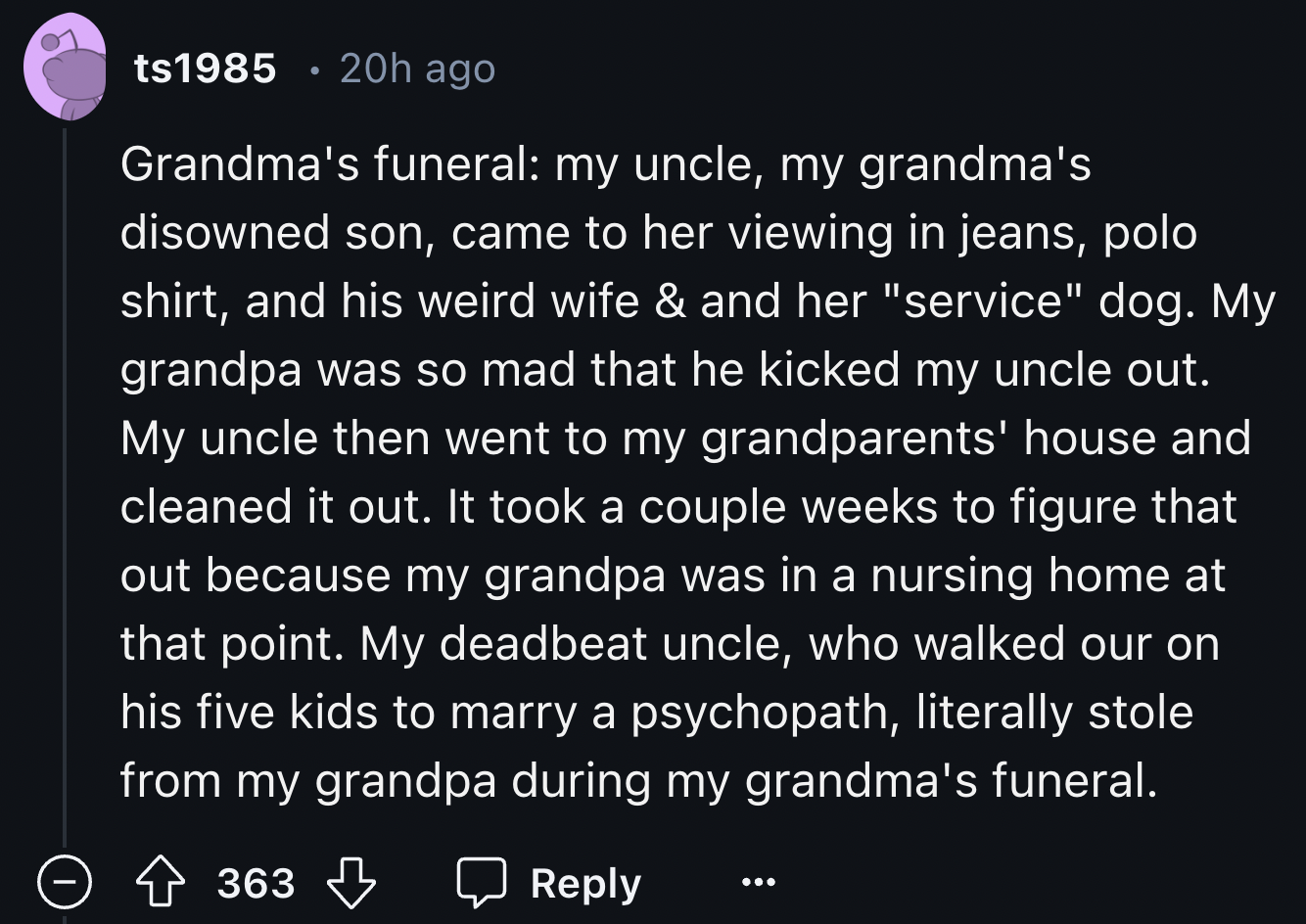 screenshot - ts1985 20h ago Grandma's funeral my uncle, my grandma's disowned son, came to her viewing in jeans, polo shirt, and his weird wife & and her "service" dog. My grandpa was so mad that he kicked my uncle out. My uncle then went to my grandparen